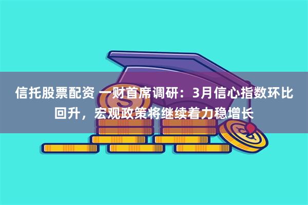 信托股票配资 一财首席调研：3月信心指数环比回升，宏观政策将继续着力稳增长