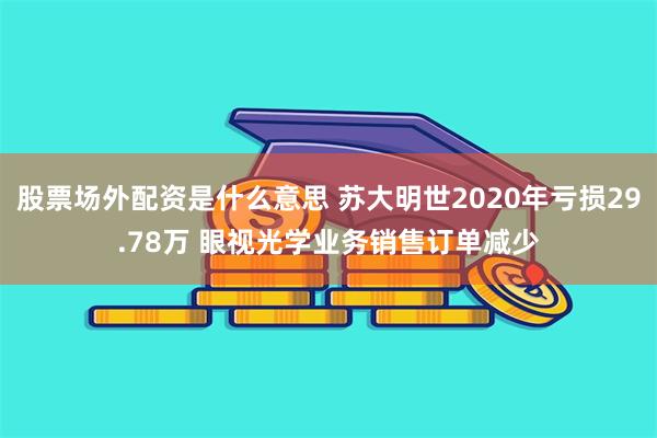 股票场外配资是什么意思 苏大明世2020年亏损29.78万 眼视光学业务销售订单减少