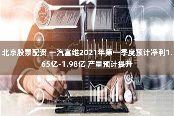 北京股票配资 一汽富维2021年第一季度预计净利1.65亿-1.98亿 产量预计提升