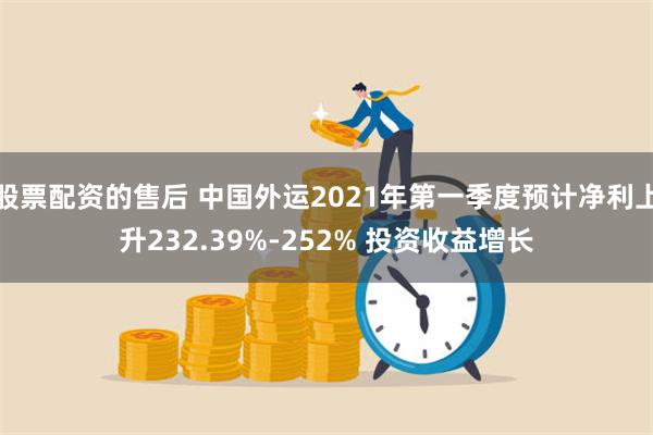 股票配资的售后 中国外运2021年第一季度预计净利上升232.39%-252% 投资收益增长