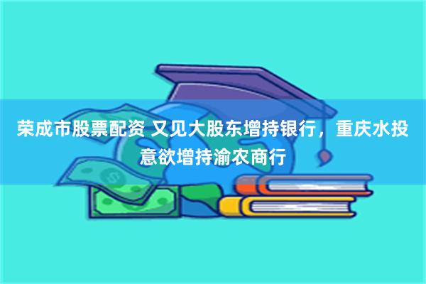 荣成市股票配资 又见大股东增持银行，重庆水投意欲增持渝农商行