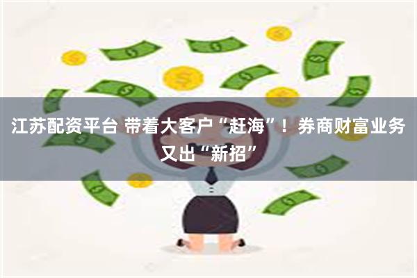 江苏配资平台 带着大客户“赶海”！券商财富业务又出“新招”