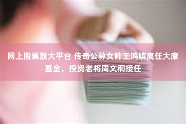 网上股票放大平台 传奇公募女帅王鸿嫔离任大摩基金，投资老将周文秱接任