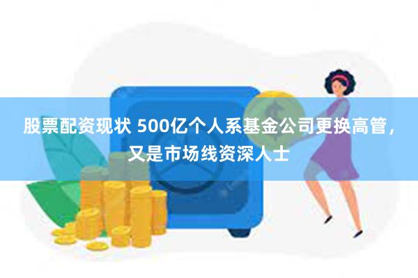 股票配资现状 500亿个人系基金公司更换高管，又是市场线资深人士