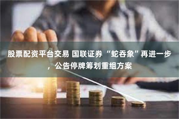 股票配资平台交易 国联证券 “蛇吞象”再进一步，公告停牌筹划重组方案