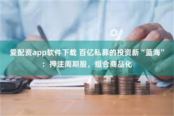 爱配资app软件下载 百亿私募的投资新“蓝海”：押注周期股，组合商品化