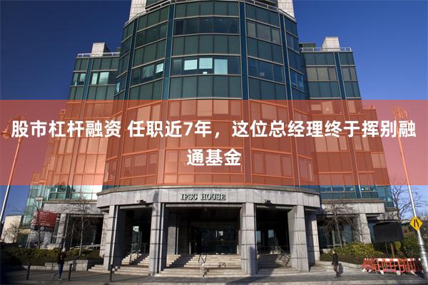 股市杠杆融资 任职近7年，这位总经理终于挥别融通基金