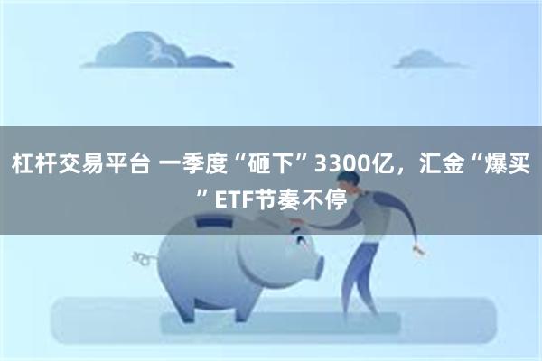 杠杆交易平台 一季度“砸下”3300亿，汇金“爆买”ETF节奏不停