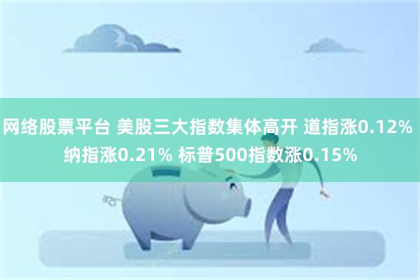 网络股票平台 美股三大指数集体高开 道指涨0.12% 纳指涨0.21% 标普500指数涨0.15%