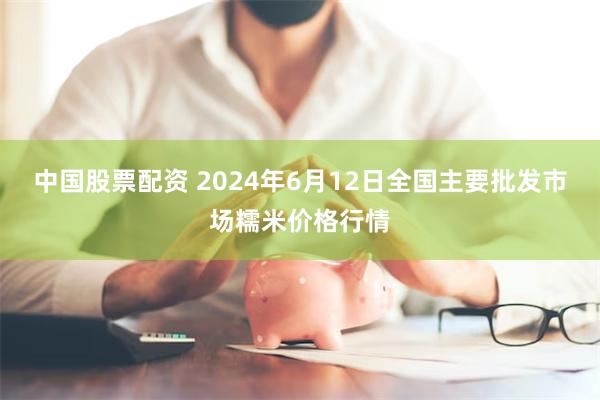 中国股票配资 2024年6月12日全国主要批发市场糯米价格行情