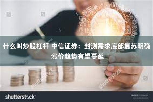 什么叫炒股杠杆 中信证券：封测需求底部复苏明确 涨价趋势有望蔓延