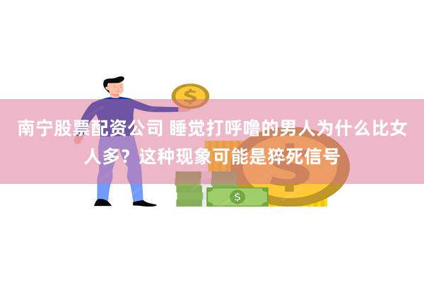 南宁股票配资公司 睡觉打呼噜的男人为什么比女人多？这种现象可能是猝死信号