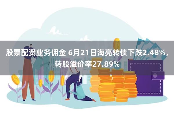 股票配资业务佣金 6月21日海亮转债下跌2.48%，转股溢价率27.89%