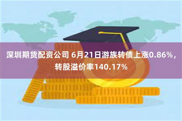 深圳期货配资公司 6月21日游族转债上涨0.86%，转股溢价率140.17%