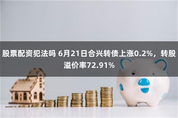 股票配资犯法吗 6月21日合兴转债上涨0.2%，转股溢价率72.91%