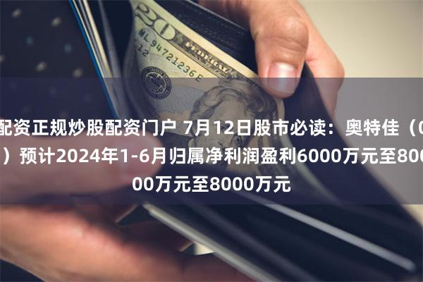 配资正规炒股配资门户 7月12日股市必读：奥特佳（002239）预计2024年1-6月归属净利润盈利6000万元至8000万元