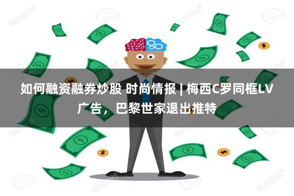 如何融资融券炒股 时尚情报 | 梅西C罗同框LV广告，巴黎世家退出推特