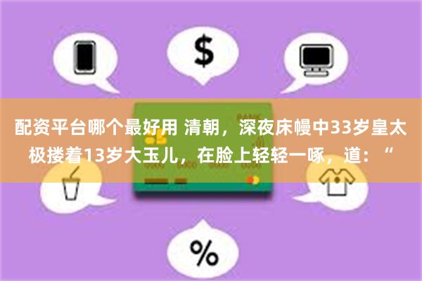 配资平台哪个最好用 清朝，深夜床幔中33岁皇太极搂着13岁大玉儿，在脸上轻轻一啄，道：“