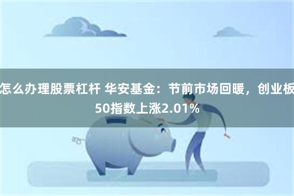 怎么办理股票杠杆 华安基金：节前市场回暖，创业板50指数上涨2.01%