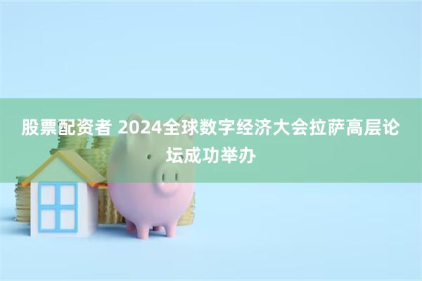 股票配资者 2024全球数字经济大会拉萨高层论坛成功举办