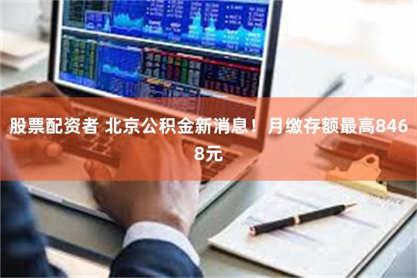 股票配资者 北京公积金新消息！月缴存额最高8468元