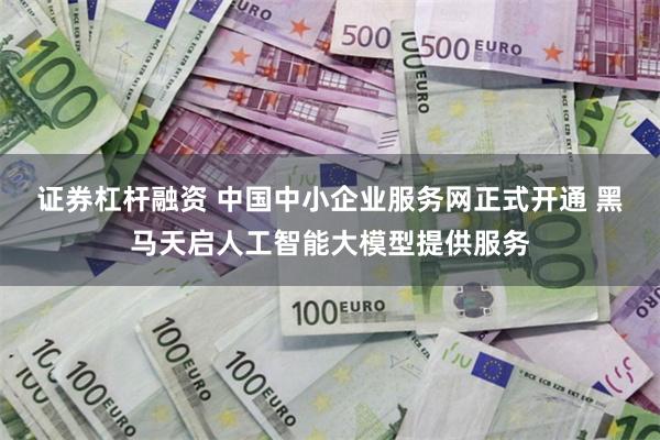 证券杠杆融资 中国中小企业服务网正式开通 黑马天启人工智能大模型提供服务