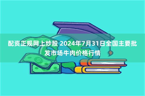 配资正规网上炒股 2024年7月31日全国主要批发市场牛肉价格行情