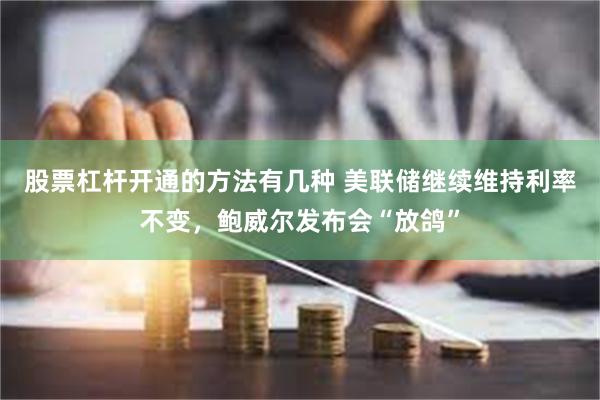 股票杠杆开通的方法有几种 美联储继续维持利率不变，鲍威尔发布会“放鸽”