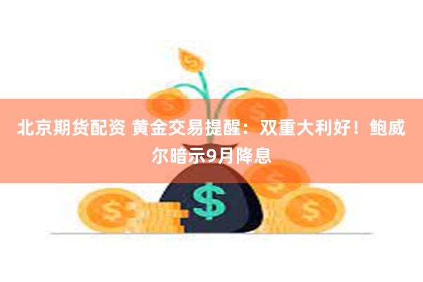 北京期货配资 黄金交易提醒：双重大利好！鲍威尔暗示9月降息