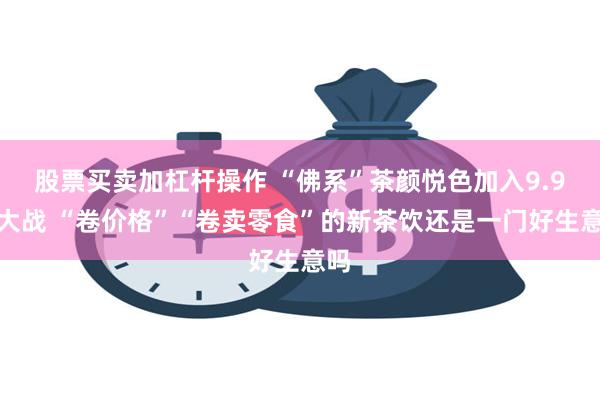 股票买卖加杠杆操作 “佛系”茶颜悦色加入9.9元大战 “卷价格”“卷卖零食”的新茶饮还是一门好生意吗