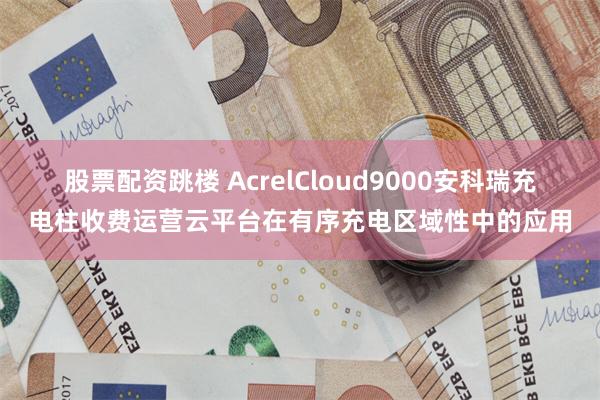 股票配资跳楼 AcrelCloud9000安科瑞充电柱收费运营云平台在有序充电区域性中的应用