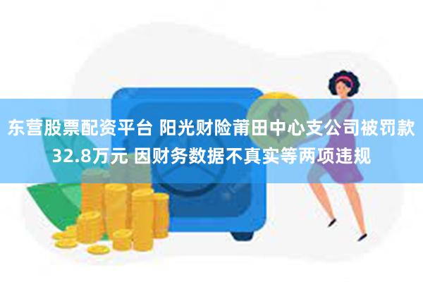 东营股票配资平台 阳光财险莆田中心支公司被罚款32.8万元 因财务数据不真实等两项违规