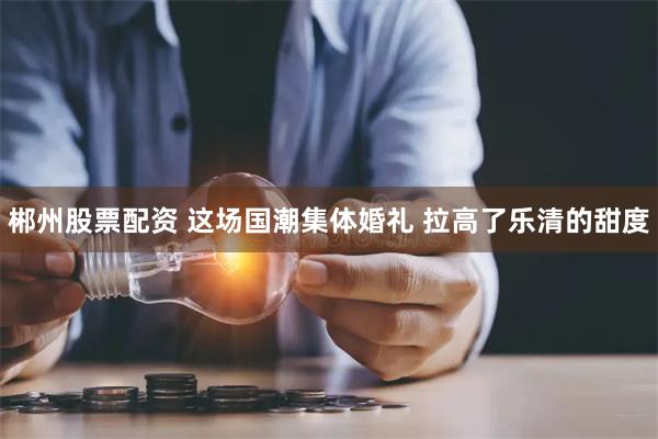 郴州股票配资 这场国潮集体婚礼 拉高了乐清的甜度