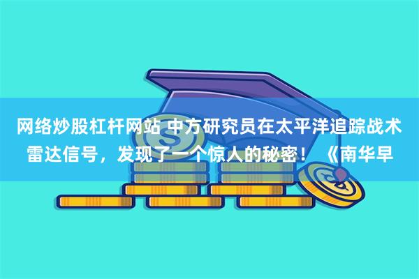 网络炒股杠杆网站 中方研究员在太平洋追踪战术雷达信号，发现了一个惊人的秘密！ 《南华早