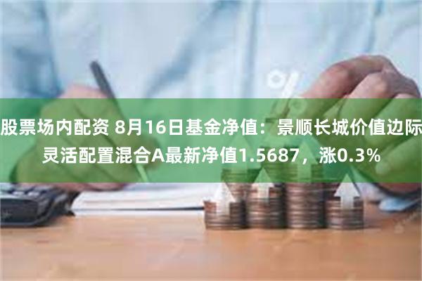 股票场内配资 8月16日基金净值：景顺长城价值边际灵活配置混合A最新净值1.5687，涨0.3%