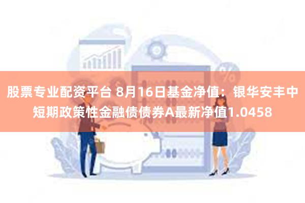 股票专业配资平台 8月16日基金净值：银华安丰中短期政策性金融债债券A最新净值1.0458