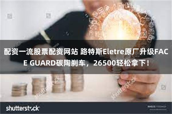 配资一流股票配资网站 路特斯Eletre原厂升级FACE GUARD碳陶刹车，26500轻松拿下！