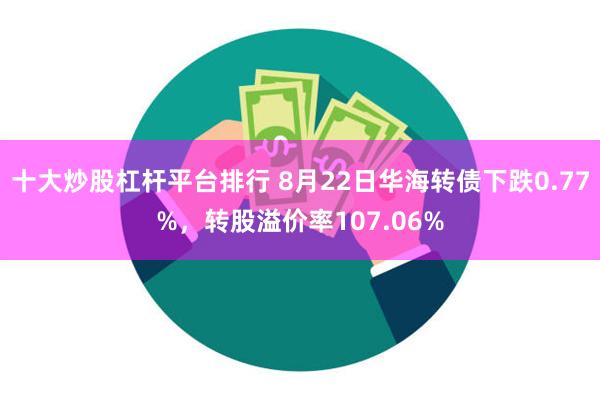 十大炒股杠杆平台排行 8月22日华海转债下跌0.77%，转股溢价率107.06%