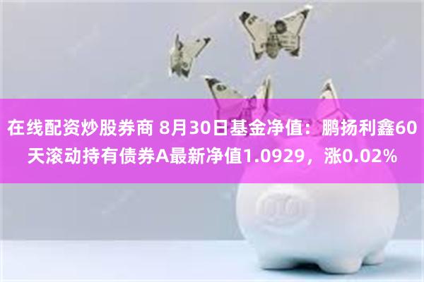 在线配资炒股券商 8月30日基金净值：鹏扬利鑫60天滚动持有债券A最新净值1.0929，涨0.02%