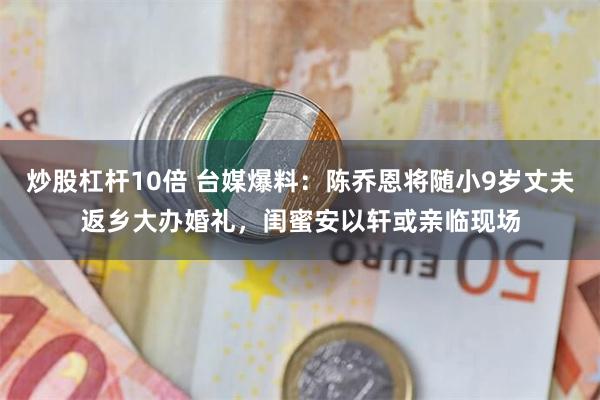 炒股杠杆10倍 台媒爆料：陈乔恩将随小9岁丈夫返乡大办婚礼，闺蜜安以轩或亲临现场