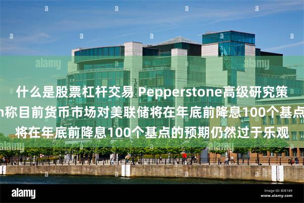 什么是股票杠杆交易 Pepperstone高级研究策略师Michael Brown称目前货币市场对美联储将在年底前降息100个基点的预期仍然过于乐观