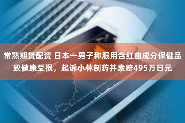 常熟期货配资 日本一男子称服用含红曲成分保健品致健康受损，起诉小林制药并索赔495万日元