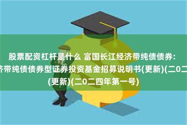 股票配资杠杆是什么 富国长江经济带纯债债券: 富国长江经济带纯债债券型证券投资基金招募说明书(更新)(二0二四年第一号)