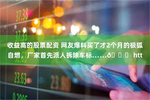 收益高的股票配资 网友爆料买了才2个月的极狐自燃，厂家首先派人拆除车标……😓 htt