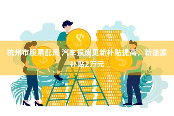 杭州市股票配资 汽车报废更新补贴提高，新能源补贴2万元