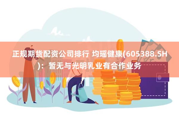 正规期货配资公司排行 均瑶健康(605388.SH)：暂无与光明乳业有合作业务