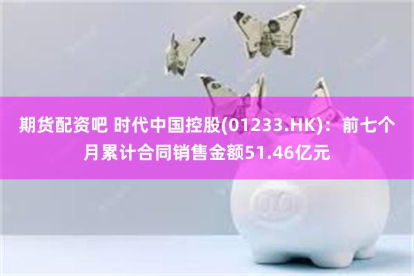 期货配资吧 时代中国控股(01233.HK)：前七个月累计合同销售金额51.46亿元