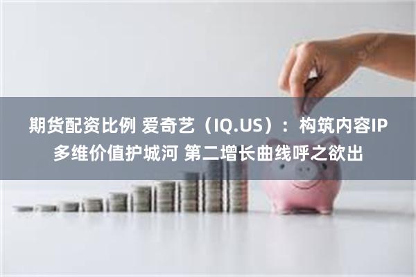 期货配资比例 爱奇艺（IQ.US）：构筑内容IP多维价值护城河 第二增长曲线呼之欲出