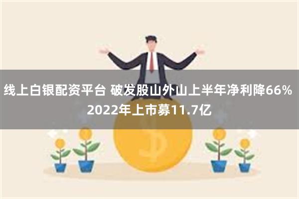 线上白银配资平台 破发股山外山上半年净利降66% 2022年上市募11.7亿