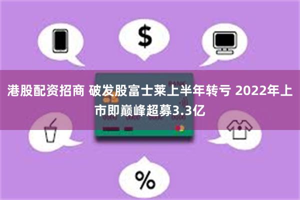 港股配资招商 破发股富士莱上半年转亏 2022年上市即巅峰超募3.3亿